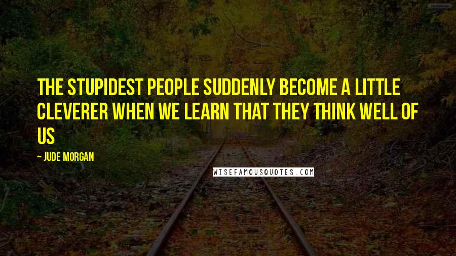 Jude Morgan Quotes: The stupidest people suddenly become a little cleverer when we learn that they think well of us