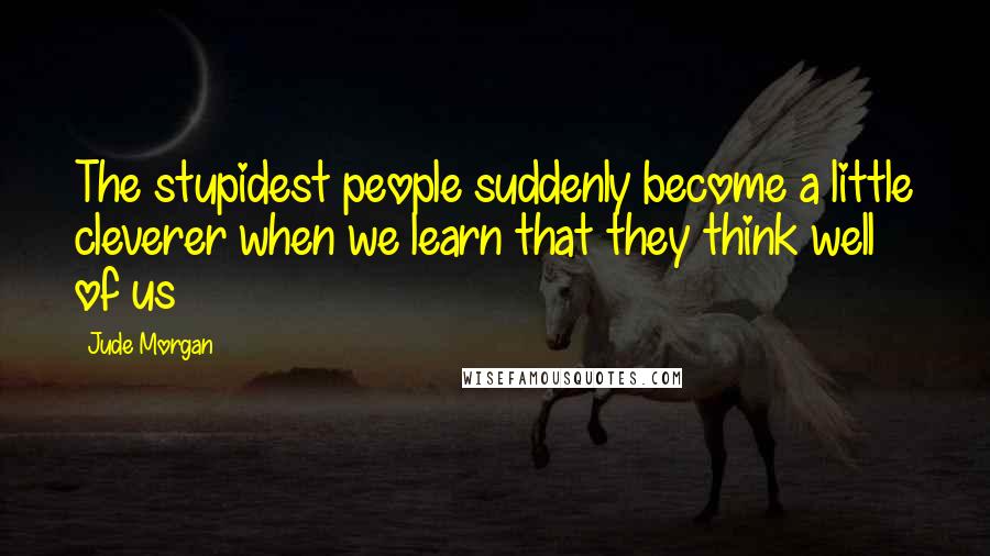 Jude Morgan Quotes: The stupidest people suddenly become a little cleverer when we learn that they think well of us