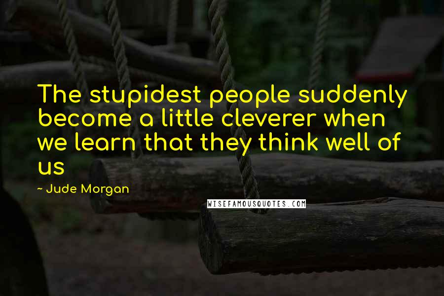 Jude Morgan Quotes: The stupidest people suddenly become a little cleverer when we learn that they think well of us