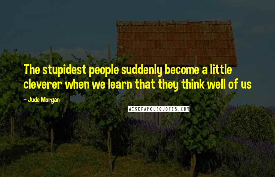 Jude Morgan Quotes: The stupidest people suddenly become a little cleverer when we learn that they think well of us