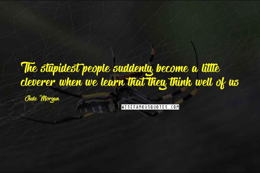 Jude Morgan Quotes: The stupidest people suddenly become a little cleverer when we learn that they think well of us