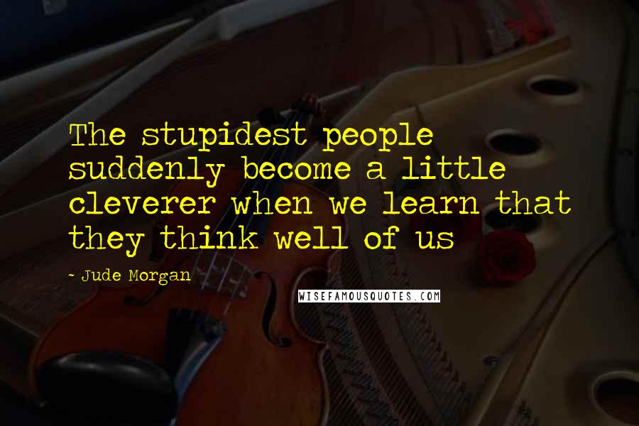 Jude Morgan Quotes: The stupidest people suddenly become a little cleverer when we learn that they think well of us