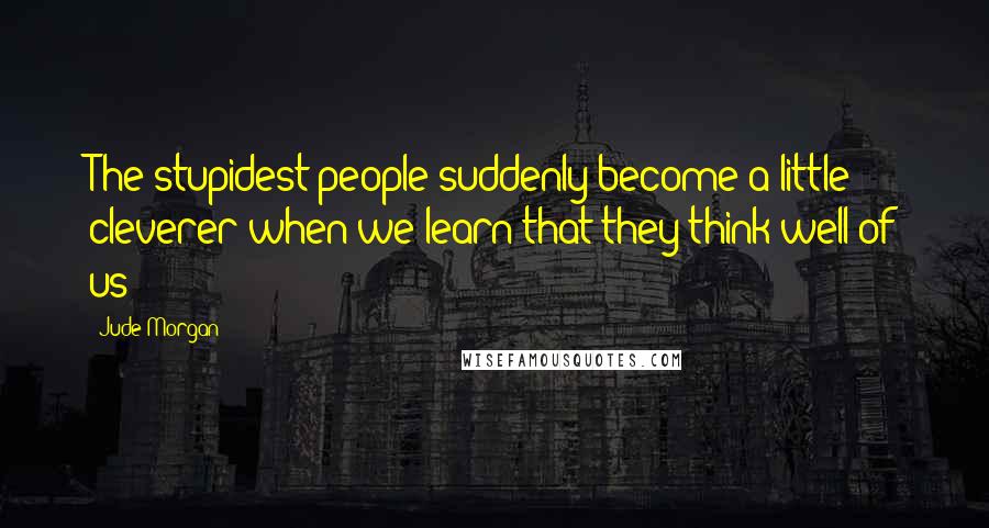 Jude Morgan Quotes: The stupidest people suddenly become a little cleverer when we learn that they think well of us