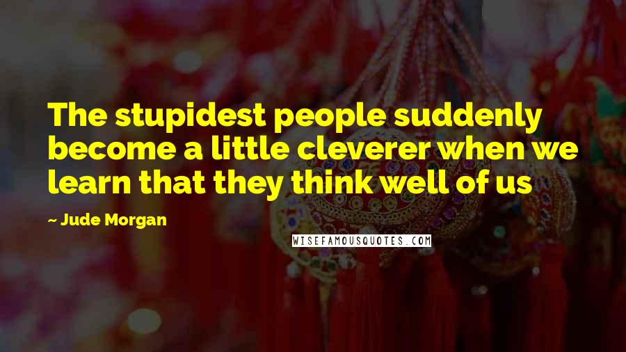 Jude Morgan Quotes: The stupidest people suddenly become a little cleverer when we learn that they think well of us