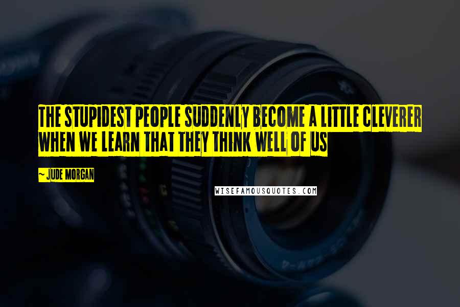 Jude Morgan Quotes: The stupidest people suddenly become a little cleverer when we learn that they think well of us