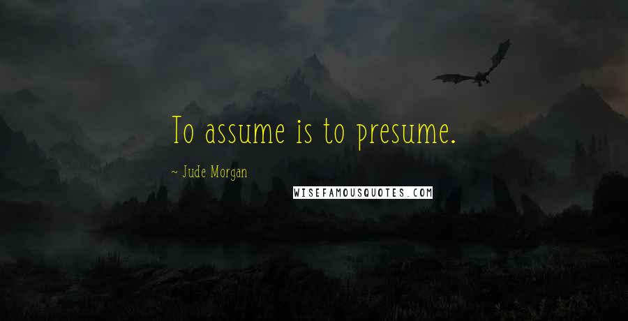 Jude Morgan Quotes: To assume is to presume.