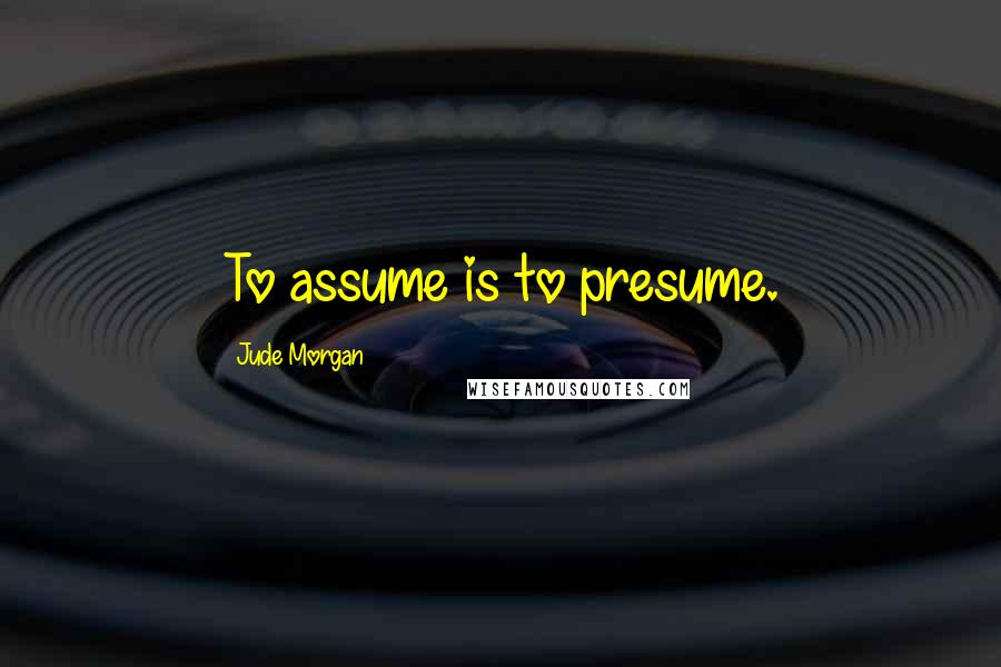 Jude Morgan Quotes: To assume is to presume.