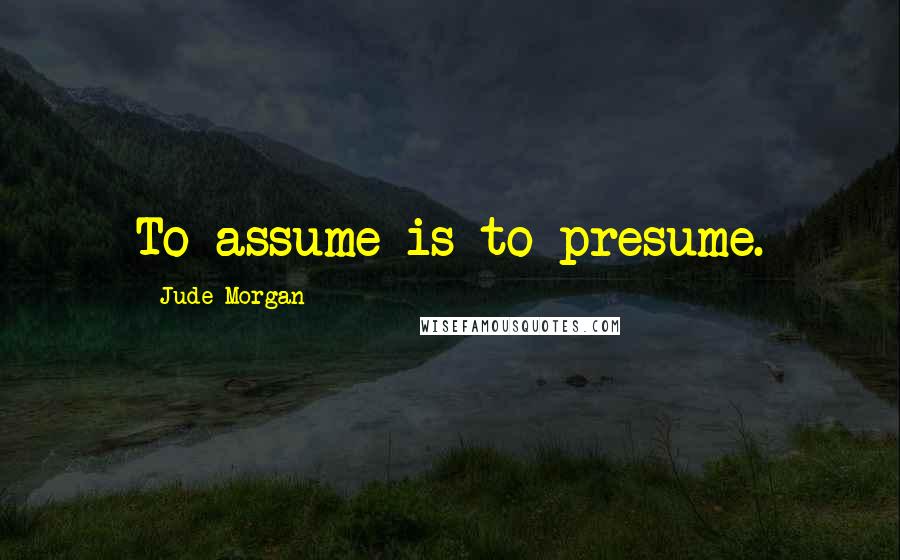 Jude Morgan Quotes: To assume is to presume.