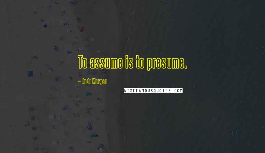 Jude Morgan Quotes: To assume is to presume.