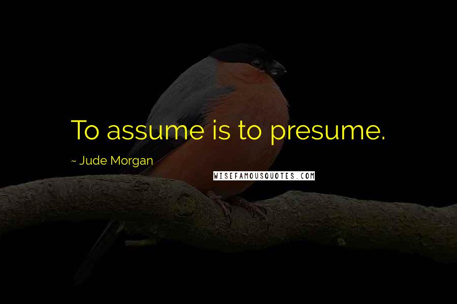 Jude Morgan Quotes: To assume is to presume.