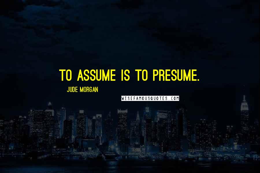 Jude Morgan Quotes: To assume is to presume.