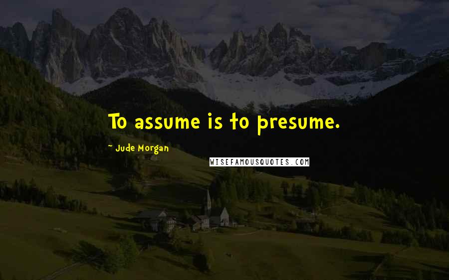 Jude Morgan Quotes: To assume is to presume.