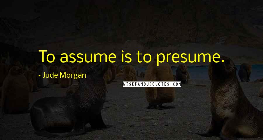 Jude Morgan Quotes: To assume is to presume.