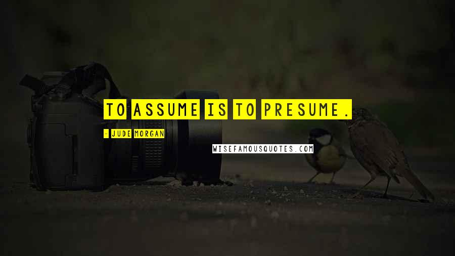 Jude Morgan Quotes: To assume is to presume.
