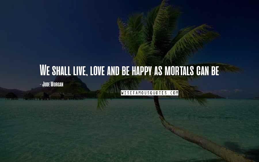 Jude Morgan Quotes: We shall live, love and be happy as mortals can be