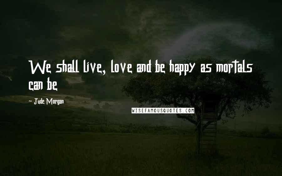 Jude Morgan Quotes: We shall live, love and be happy as mortals can be