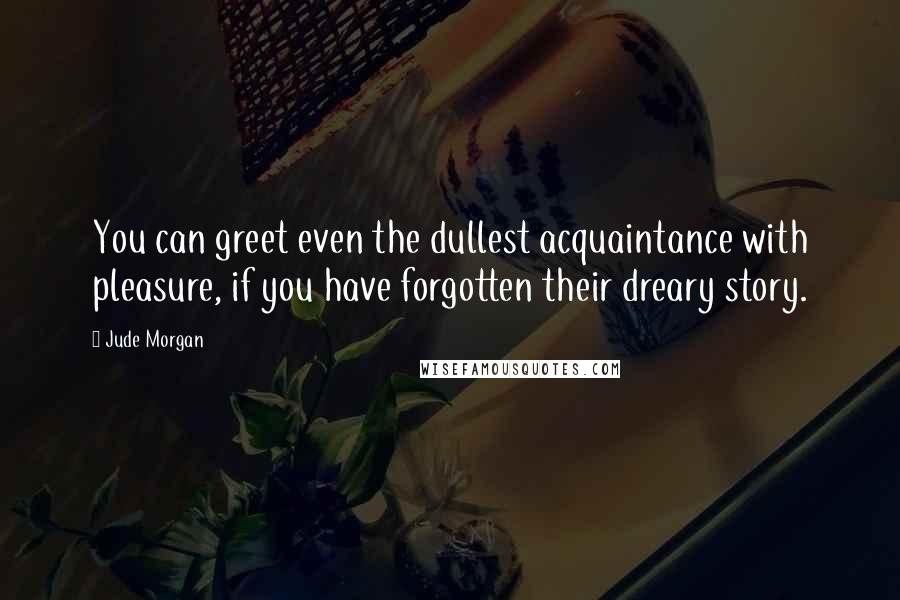 Jude Morgan Quotes: You can greet even the dullest acquaintance with pleasure, if you have forgotten their dreary story.