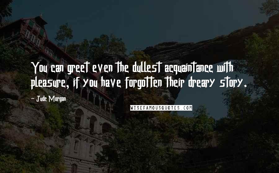 Jude Morgan Quotes: You can greet even the dullest acquaintance with pleasure, if you have forgotten their dreary story.