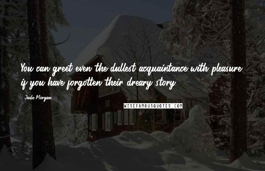 Jude Morgan Quotes: You can greet even the dullest acquaintance with pleasure, if you have forgotten their dreary story.