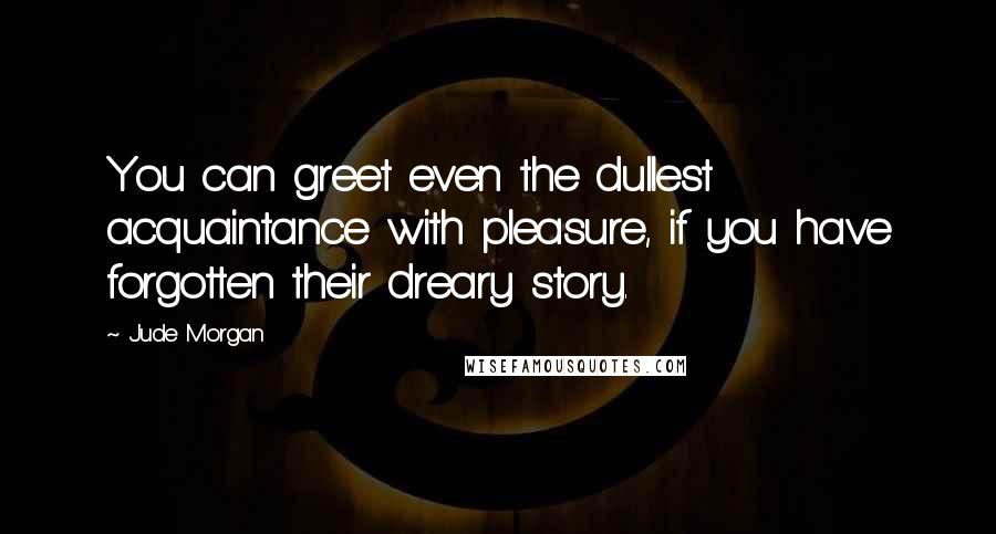 Jude Morgan Quotes: You can greet even the dullest acquaintance with pleasure, if you have forgotten their dreary story.