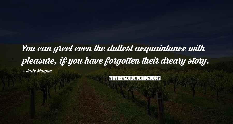 Jude Morgan Quotes: You can greet even the dullest acquaintance with pleasure, if you have forgotten their dreary story.