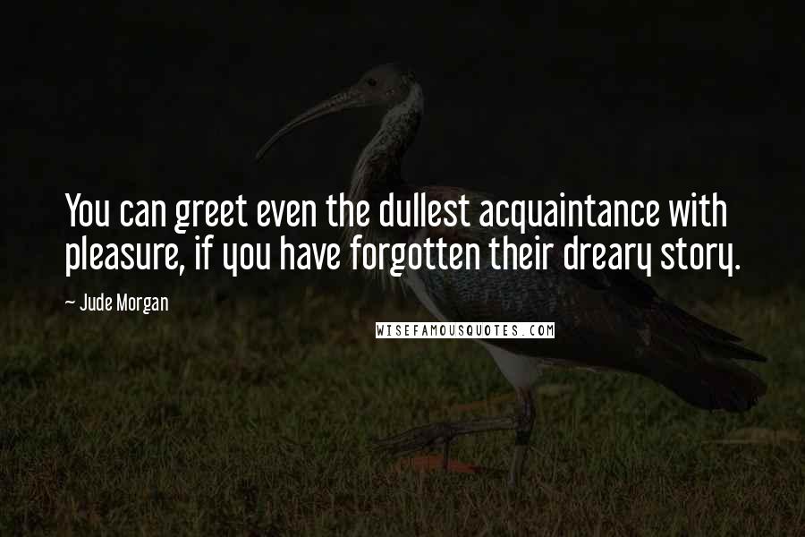 Jude Morgan Quotes: You can greet even the dullest acquaintance with pleasure, if you have forgotten their dreary story.