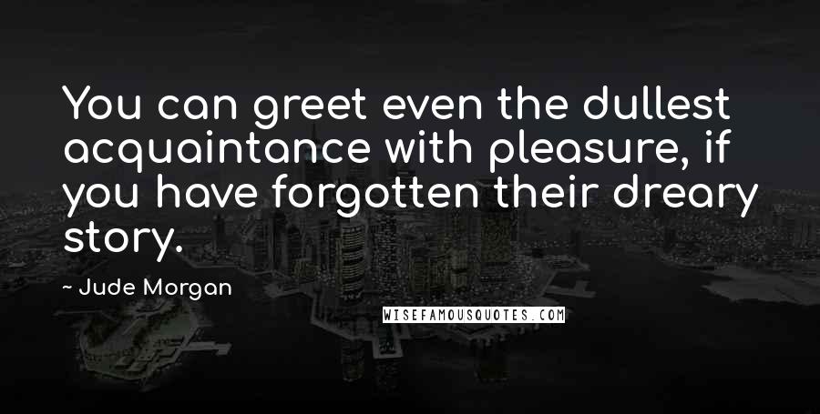 Jude Morgan Quotes: You can greet even the dullest acquaintance with pleasure, if you have forgotten their dreary story.