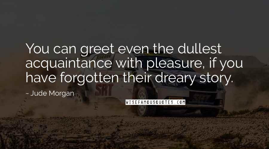 Jude Morgan Quotes: You can greet even the dullest acquaintance with pleasure, if you have forgotten their dreary story.