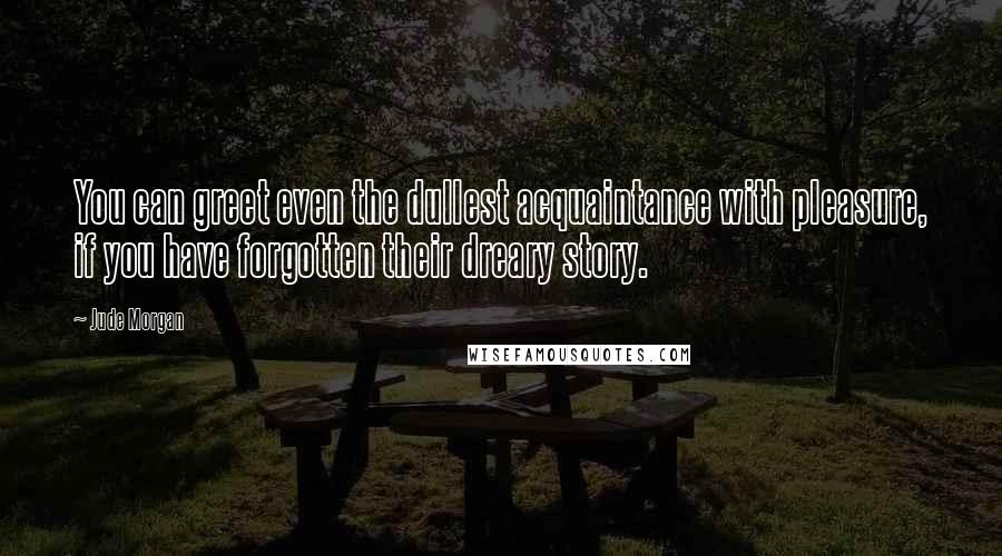 Jude Morgan Quotes: You can greet even the dullest acquaintance with pleasure, if you have forgotten their dreary story.