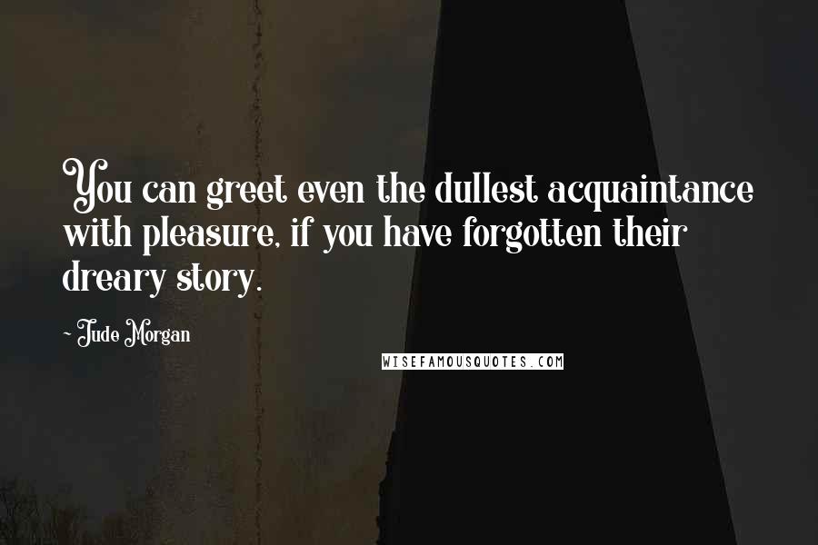 Jude Morgan Quotes: You can greet even the dullest acquaintance with pleasure, if you have forgotten their dreary story.