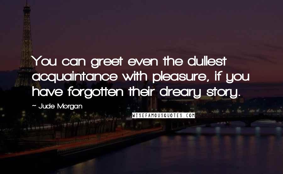 Jude Morgan Quotes: You can greet even the dullest acquaintance with pleasure, if you have forgotten their dreary story.