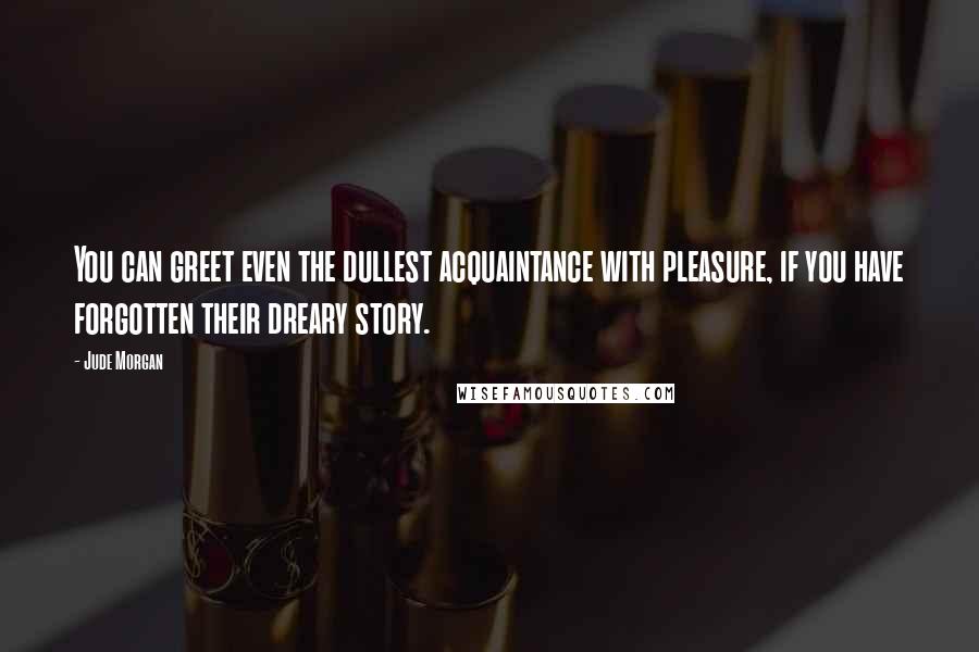 Jude Morgan Quotes: You can greet even the dullest acquaintance with pleasure, if you have forgotten their dreary story.