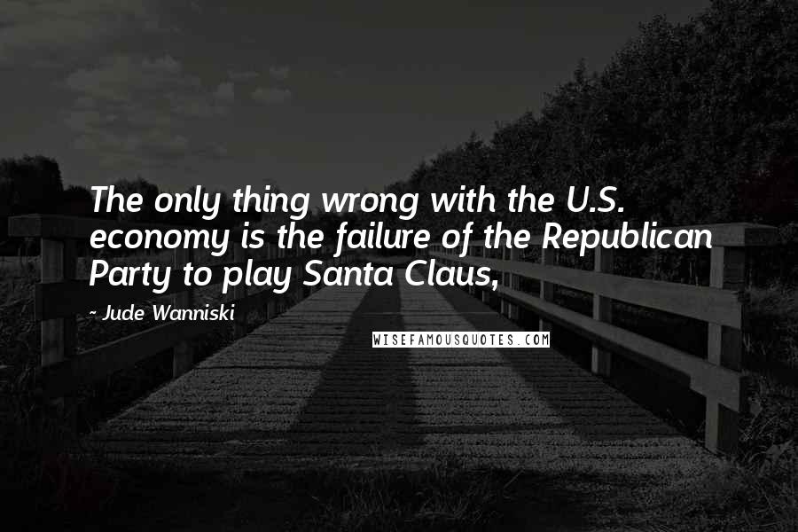 Jude Wanniski Quotes: The only thing wrong with the U.S. economy is the failure of the Republican Party to play Santa Claus,