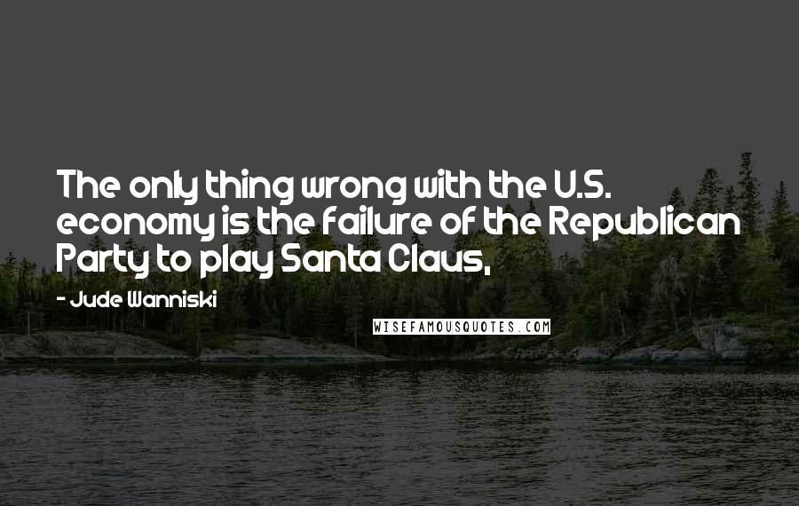 Jude Wanniski Quotes: The only thing wrong with the U.S. economy is the failure of the Republican Party to play Santa Claus,