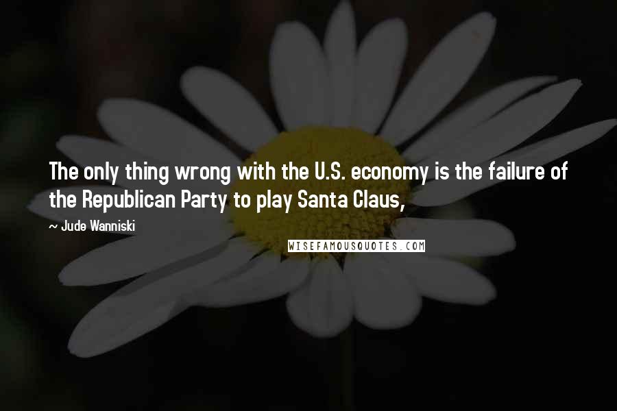 Jude Wanniski Quotes: The only thing wrong with the U.S. economy is the failure of the Republican Party to play Santa Claus,