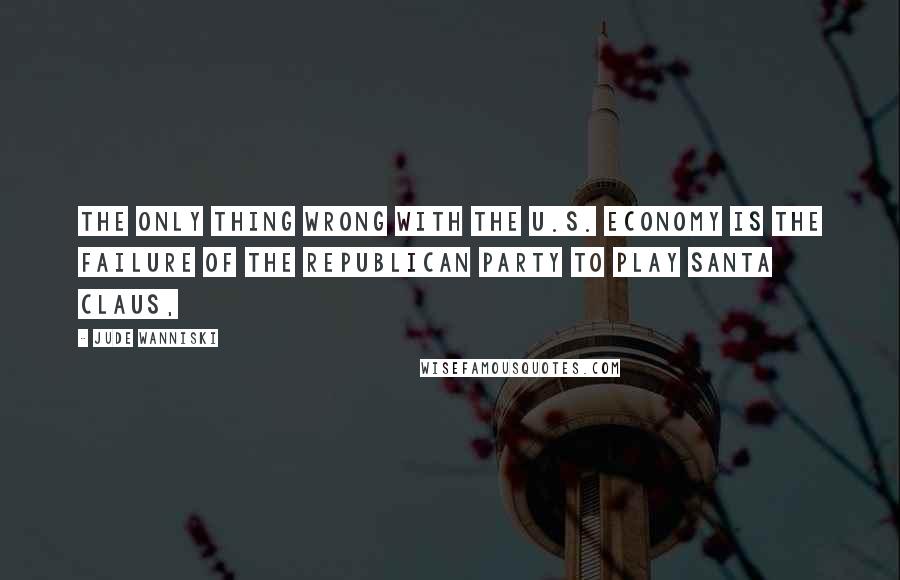 Jude Wanniski Quotes: The only thing wrong with the U.S. economy is the failure of the Republican Party to play Santa Claus,