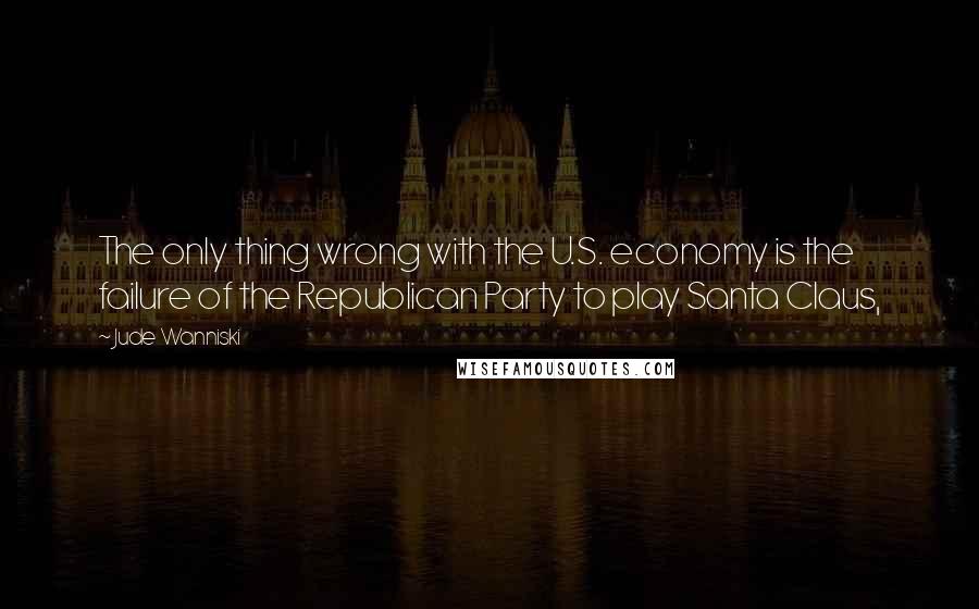 Jude Wanniski Quotes: The only thing wrong with the U.S. economy is the failure of the Republican Party to play Santa Claus,