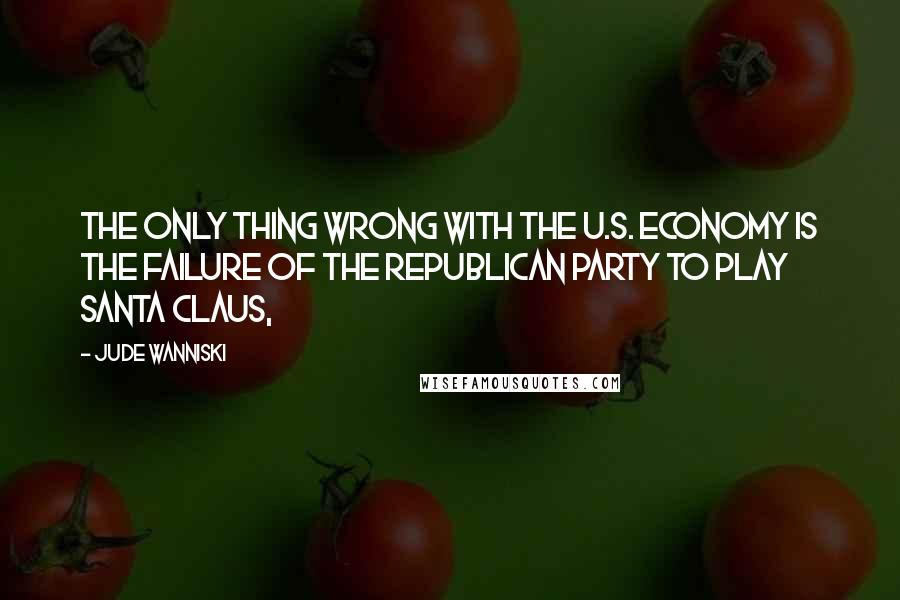 Jude Wanniski Quotes: The only thing wrong with the U.S. economy is the failure of the Republican Party to play Santa Claus,
