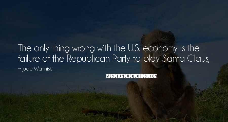 Jude Wanniski Quotes: The only thing wrong with the U.S. economy is the failure of the Republican Party to play Santa Claus,