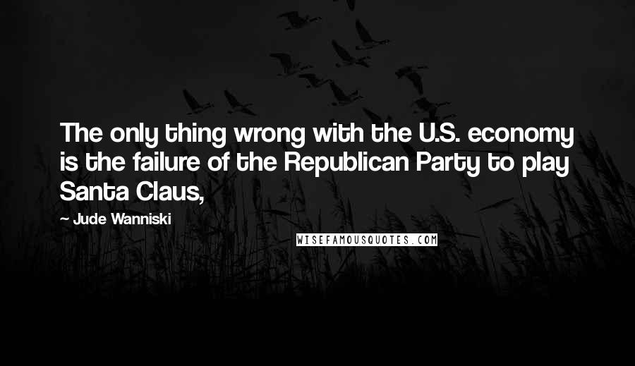 Jude Wanniski Quotes: The only thing wrong with the U.S. economy is the failure of the Republican Party to play Santa Claus,