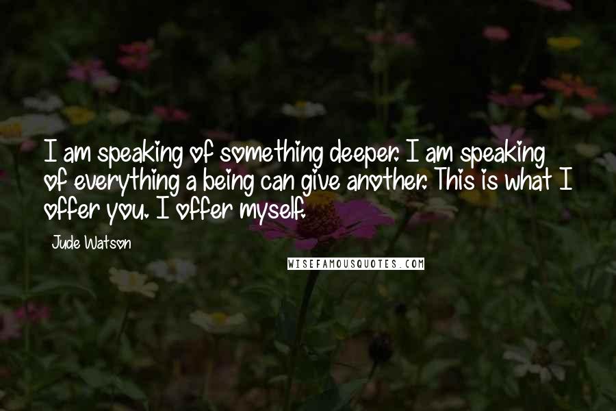 Jude Watson Quotes: I am speaking of something deeper. I am speaking of everything a being can give another. This is what I offer you. I offer myself.