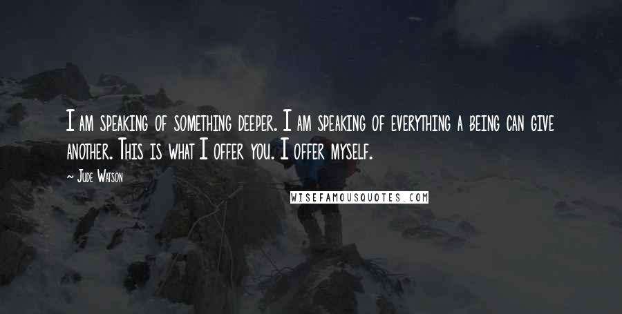 Jude Watson Quotes: I am speaking of something deeper. I am speaking of everything a being can give another. This is what I offer you. I offer myself.