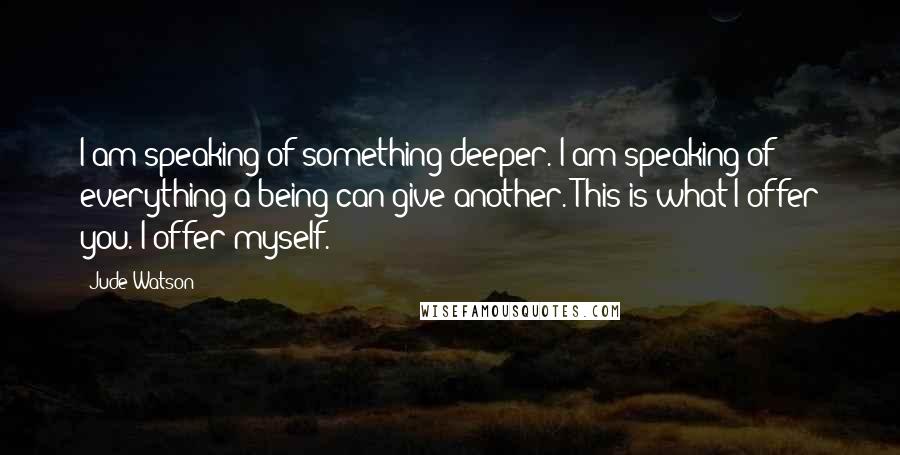 Jude Watson Quotes: I am speaking of something deeper. I am speaking of everything a being can give another. This is what I offer you. I offer myself.