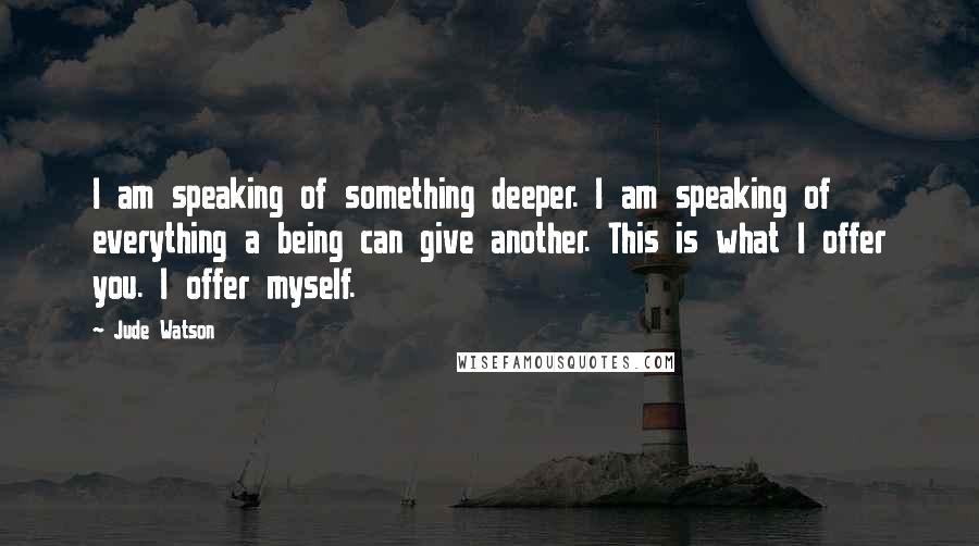 Jude Watson Quotes: I am speaking of something deeper. I am speaking of everything a being can give another. This is what I offer you. I offer myself.