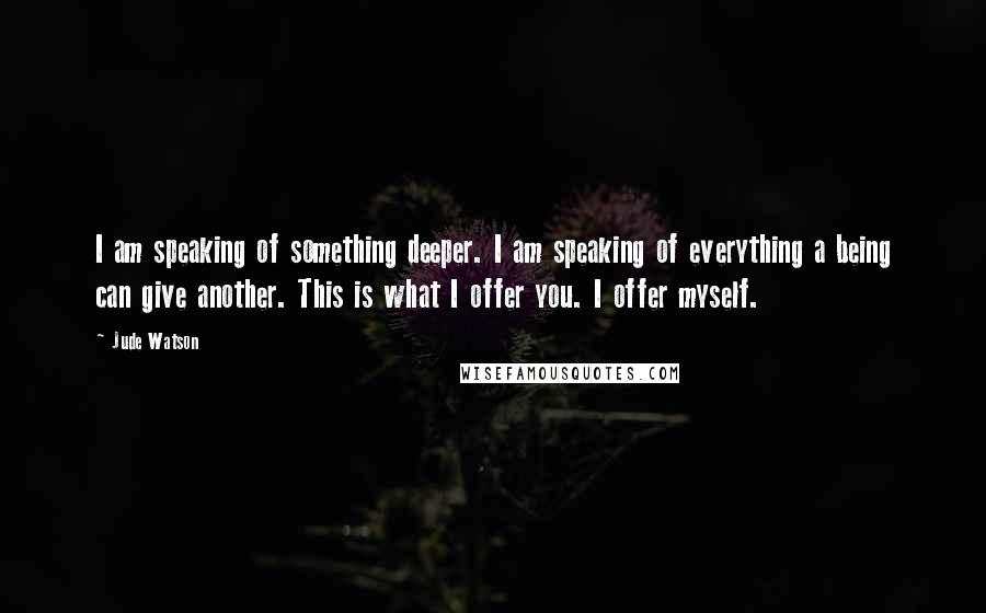 Jude Watson Quotes: I am speaking of something deeper. I am speaking of everything a being can give another. This is what I offer you. I offer myself.