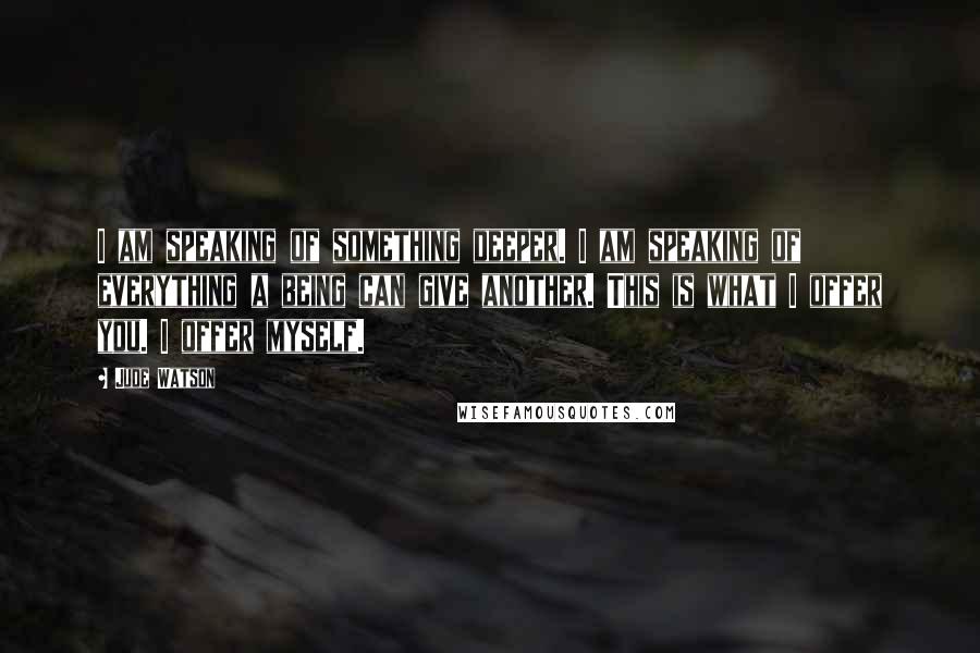 Jude Watson Quotes: I am speaking of something deeper. I am speaking of everything a being can give another. This is what I offer you. I offer myself.