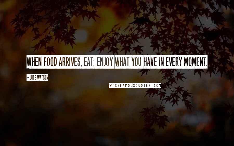 Jude Watson Quotes: When food arrives, eat; enjoy what you have in every moment.