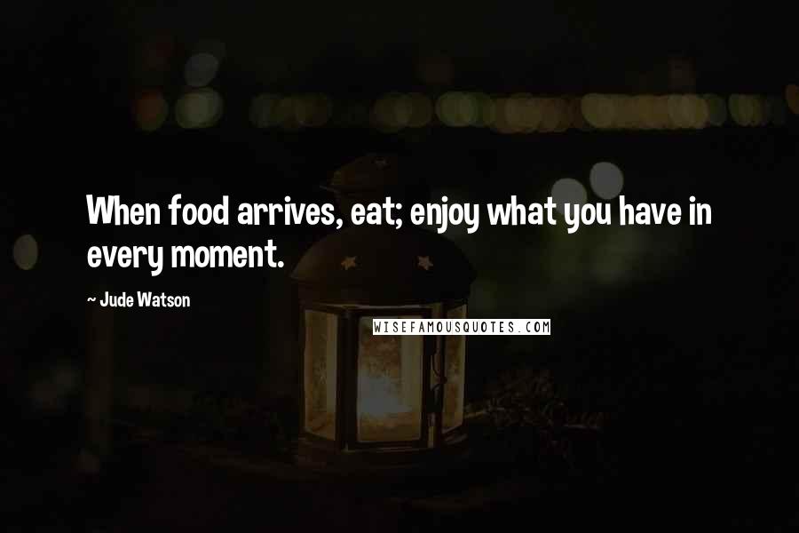 Jude Watson Quotes: When food arrives, eat; enjoy what you have in every moment.