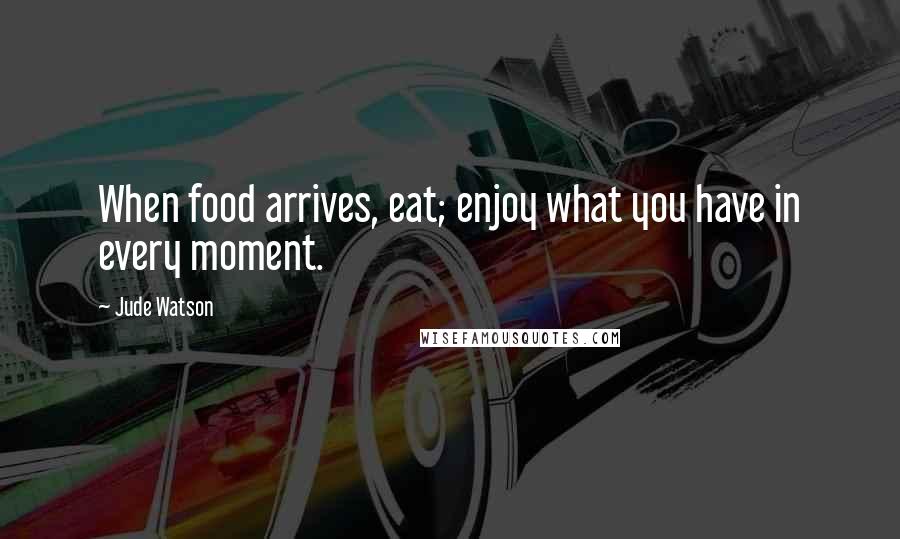 Jude Watson Quotes: When food arrives, eat; enjoy what you have in every moment.