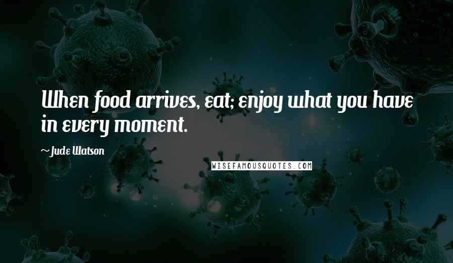 Jude Watson Quotes: When food arrives, eat; enjoy what you have in every moment.